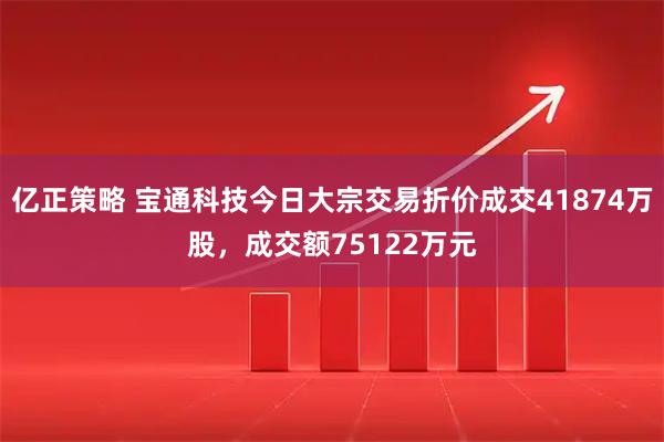 亿正策略 宝通科技今日大宗交易折价成交41874万股，成交额75122万元