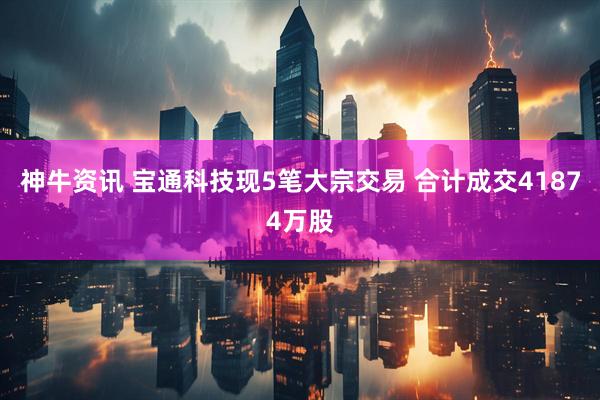 神牛资讯 宝通科技现5笔大宗交易 合计成交41874万股