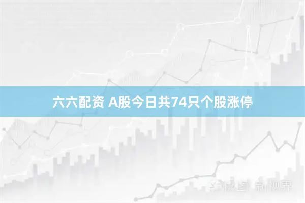 六六配资 A股今日共74只个股涨停