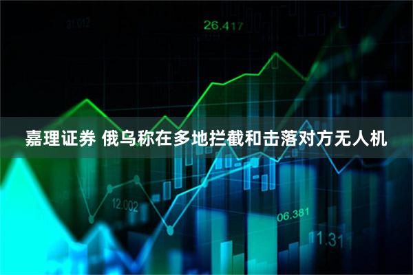 嘉理证券 俄乌称在多地拦截和击落对方无人机