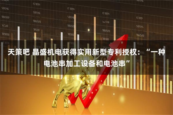 天策吧 晶盛机电获得实用新型专利授权：“一种电池串加工设备和电池串”