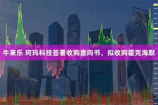 牛来乐 珂玛科技签署收购意向书，拟收购霍克海默