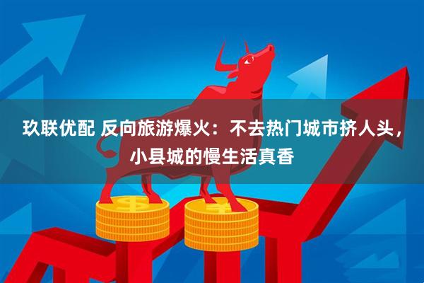 玖联优配 反向旅游爆火：不去热门城市挤人头，小县城的慢生活真香