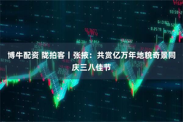 博牛配资 陇拍客丨张掖：共赏亿万年地貌奇景同庆三八佳节