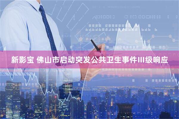 新影宝 佛山市启动突发公共卫生事件Ⅲ级响应