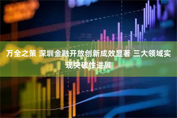 万全之策 深圳金融开放创新成效显著 三大领域实现突破性进展