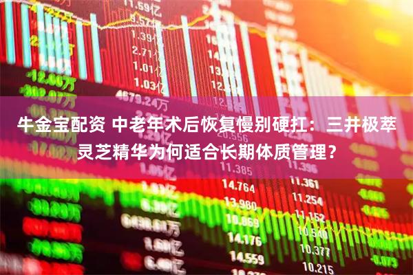 牛金宝配资 中老年术后恢复慢别硬扛：三井极萃灵芝精华为何适合长期体质管理？