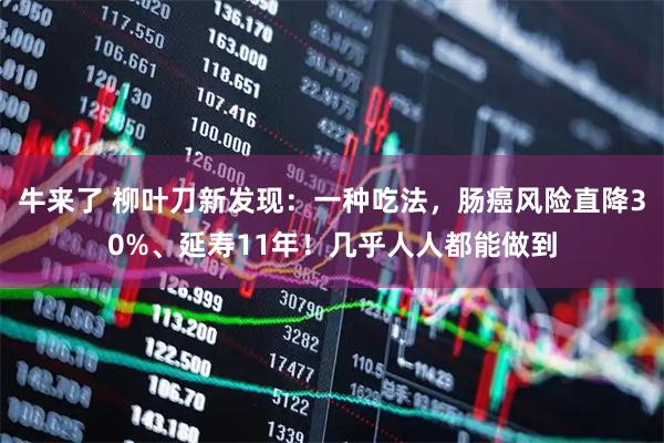 牛来了 柳叶刀新发现：一种吃法，肠癌风险直降30%、延寿11年！几乎人人都能做到