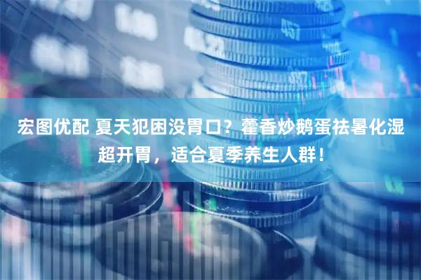 宏图优配 夏天犯困没胃口？藿香炒鹅蛋祛暑化湿超开胃，适合夏季养生人群！