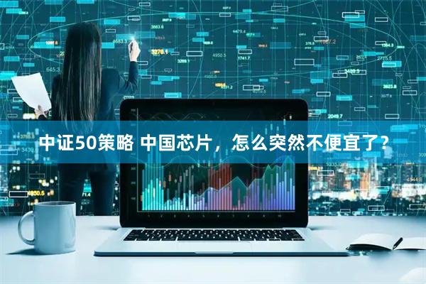 中证50策略 中国芯片，怎么突然不便宜了？