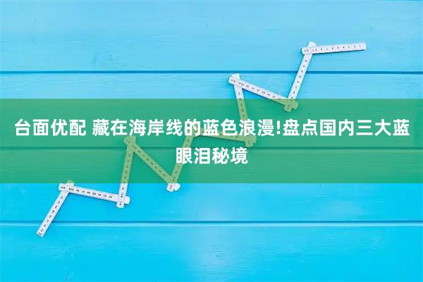 台面优配 藏在海岸线的蓝色浪漫!盘点国内三大蓝眼泪秘境