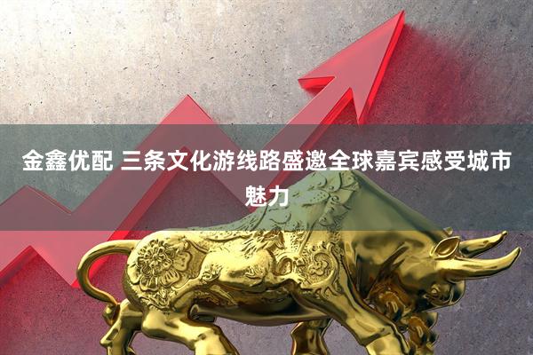 金鑫优配 三条文化游线路盛邀全球嘉宾感受城市魅力