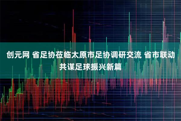 创元网 省足协莅临太原市足协调研交流 省市联动共谋足球振兴新篇