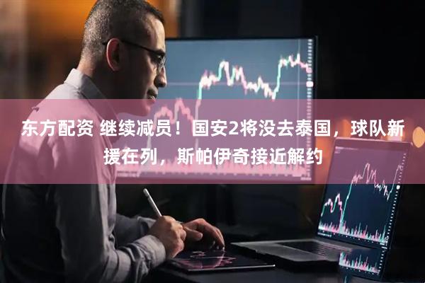 东方配资 继续减员！国安2将没去泰国，球队新援在列，斯帕伊奇接近解约