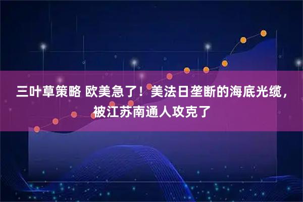 三叶草策略 欧美急了！美法日垄断的海底光缆，被江苏南通人攻克了
