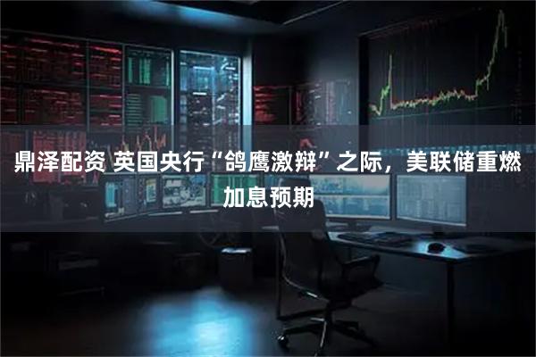 鼎泽配资 英国央行“鸽鹰激辩”之际，美联储重燃加息预期