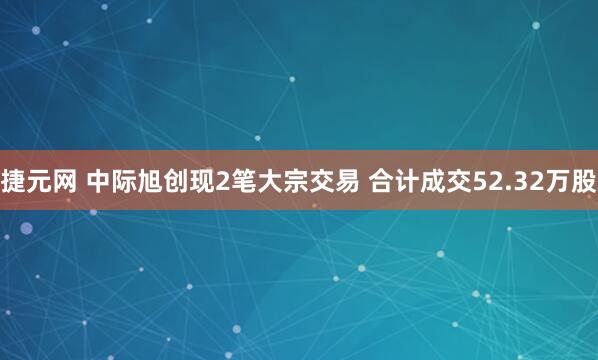 捷元网 中际旭创现2笔大宗交易 合计成交52.32万股