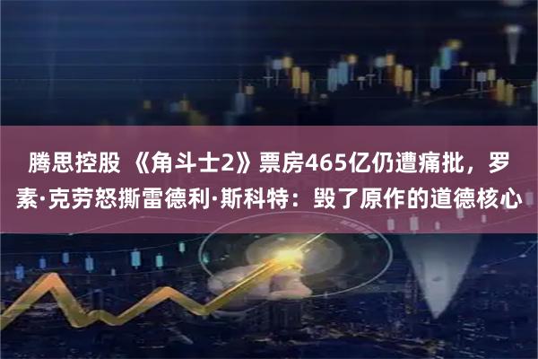 腾思控股 《角斗士2》票房465亿仍遭痛批，罗素·克劳怒撕雷德利·斯科特：毁了原作的道德核心