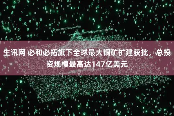 生讯网 必和必拓旗下全球最大铜矿扩建获批,总投资规模最高达147亿美元