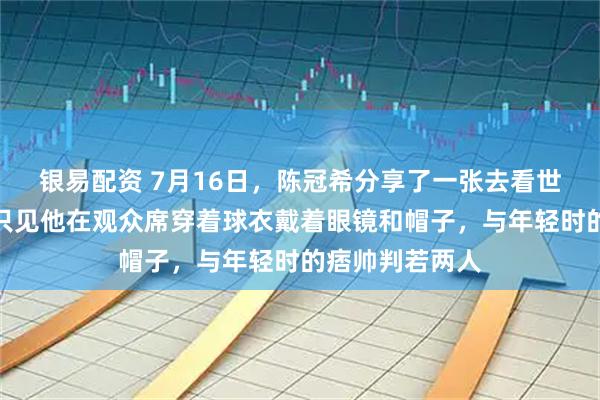 银易配资 7月16日,陈冠希分享了一张去看世界杯的近照,只见他在观众席穿着球衣戴着眼镜和帽子,与年轻时的痞帅判若两人